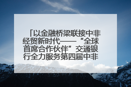 以金融桥梁联接中非经贸新时代——“全球首席合作伙伴”交通银行全力服务第四届中非经贸博览会