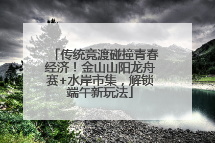 传统竞渡碰撞青春经济！金山山阳龙舟赛+水岸市集，解锁端午新玩法
