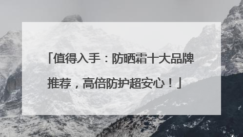 值得入手：防晒霜十大品牌推荐，高倍防护超安心！