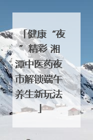 健康“夜”精彩 湘潭中医药夜市解锁端午养生新玩法