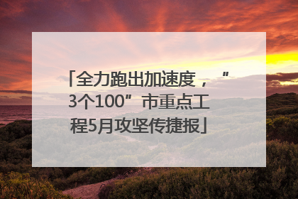 全力跑出加速度，“3个100”市重点工程5月攻坚传捷报