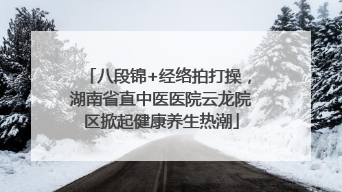八段锦+经络拍打操，湖南省直中医医院云龙院区掀起健康养生热潮