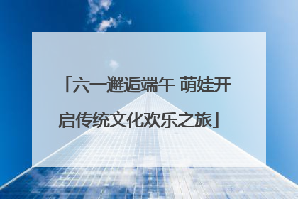 六一邂逅端午 萌娃开启传统文化欢乐之旅