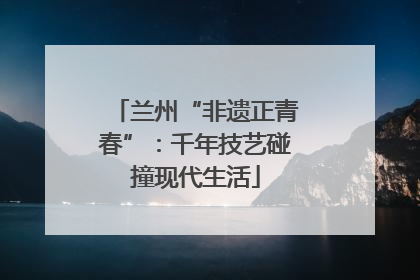 兰州“非遗正青春”：千年技艺碰撞现代生活
