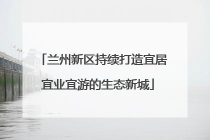 兰州新区持续打造宜居宜业宜游的生态新城
