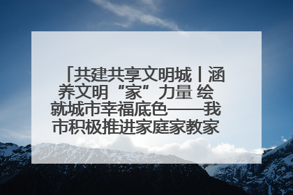 共建共享文明城丨涵养文明“家”力量 绘就城市幸福底色——我市积极推进家庭家教家风建设工作综述