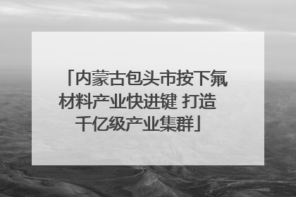 内蒙古包头市按下氟材料产业快进键 打造千亿级产业集群