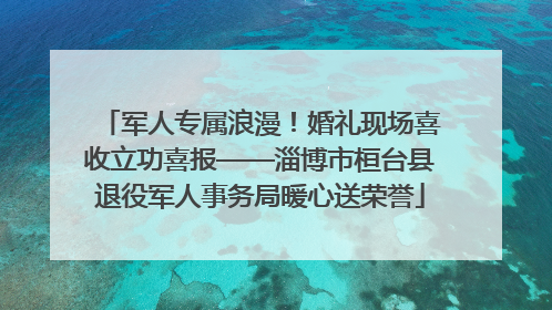 军人专属浪漫！婚礼现场喜收立功喜报——淄博市桓台县退役军人事务局暖心送荣誉