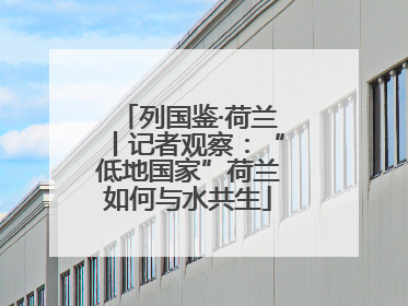 列国鉴·荷兰丨记者观察：“低地国家”荷兰如何与水共生