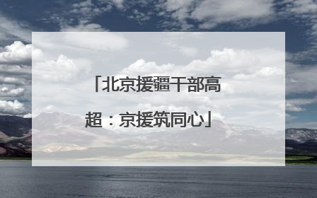 北京援疆干部高超：京援筑同心