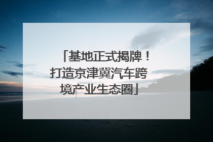 基地正式揭牌！打造京津冀汽车跨境产业生态圈