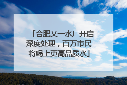 合肥又一水厂开启深度处理，百万市民将喝上更高品质水