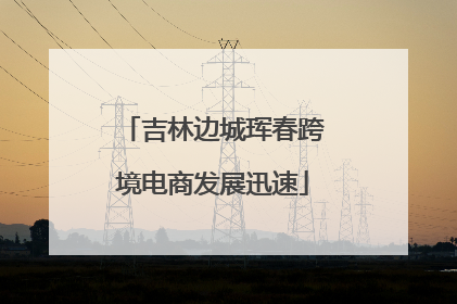 吉林边城珲春跨境电商发展迅速
