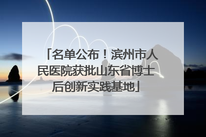 名单公布！滨州市人民医院获批山东省博士后创新实践基地