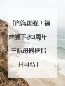 向海图强！福建舰下水3周年 三航母同框指日可待