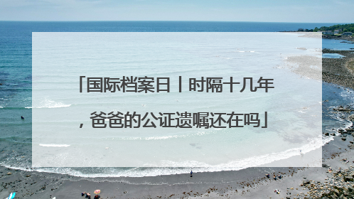 国际档案日丨时隔十几年，爸爸的公证遗嘱还在吗