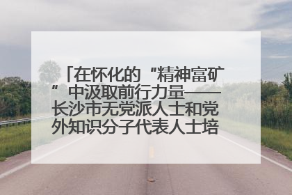 在怀化的“精神富矿”中汲取前行力量——长沙市无党派人士和党外知识分子代表人士培训班在怀化圆满举办