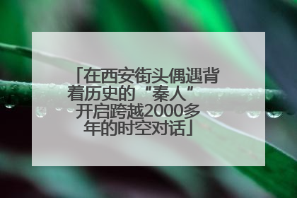 在西安街头偶遇背着历史的“秦人” 开启跨越2000多年的时空对话