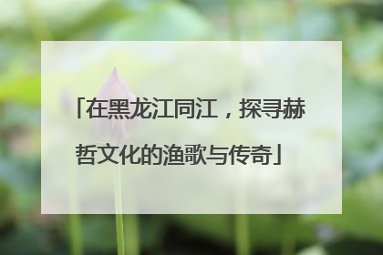 在黑龙江同江，探寻赫哲文化的渔歌与传奇