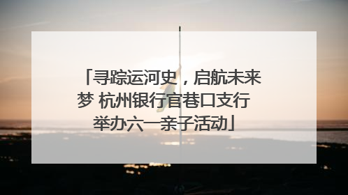 寻踪运河史，启航未来梦 杭州银行官巷口支行举办六一亲子活动