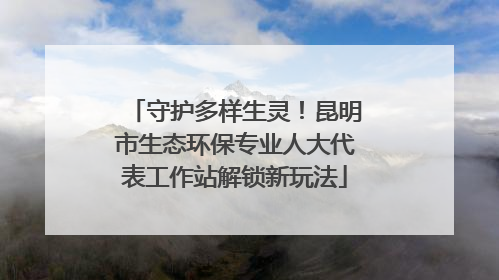 守护多样生灵！昆明市生态环保专业人大代表工作站解锁新玩法