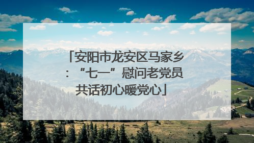 安阳市龙安区马家乡：“七一”慰问老党员 共话初心暖党心