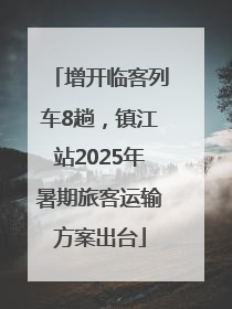 增开临客列车8趟，镇江站2025年暑期旅客运输方案出台
