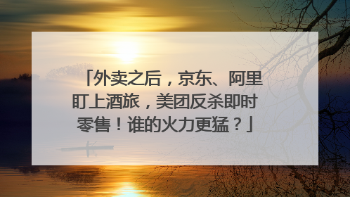 外卖之后，京东、阿里盯上酒旅，美团反杀即时零售！谁的火力更猛？
