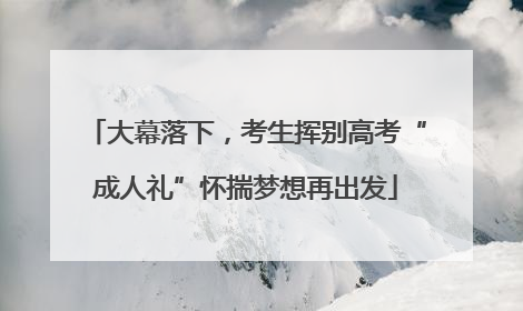 大幕落下，考生挥别高考“成人礼”怀揣梦想再出发