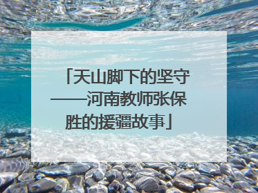 天山脚下的坚守——河南教师张保胜的援疆故事