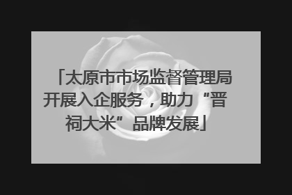 太原市市场监督管理局开展入企服务，助力“晋祠大米”品牌发展