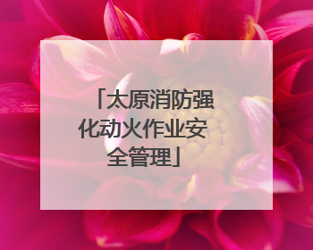 太原消防强化动火作业安全管理