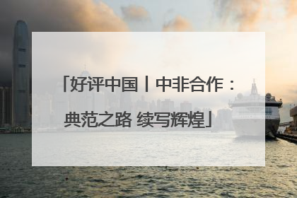 好评中国丨中非合作：典范之路 续写辉煌