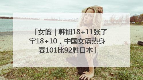 女篮｜韩旭18+11张子宇18+10，中国女篮热身赛101比92胜日本
