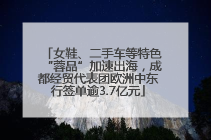 女鞋、二手车等特色“蓉品”加速出海，成都经贸代表团欧洲中东行签单逾3.7亿元