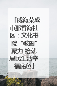 威海荣成市那香海社区：文化书院“破圈”聚力 绘就居民生活幸福底色