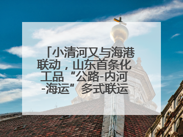 小清河又与海港联动，山东首条化工品“公路-内河-海运”多式联运通道开通