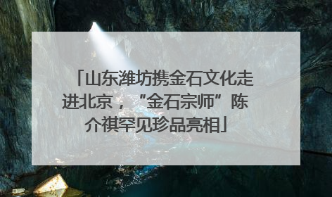 山东潍坊携金石文化走进北京，“金石宗师”陈介祺罕见珍品亮相