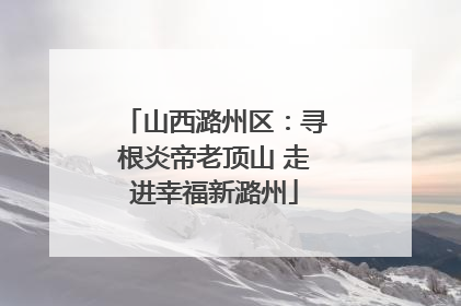 山西潞州区：寻根炎帝老顶山 走进幸福新潞州