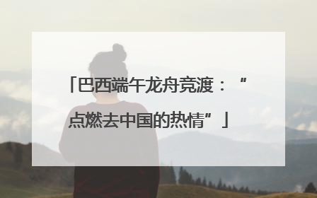 巴西端午龙舟竞渡：“点燃去中国的热情”