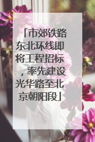 市郊铁路东北环线即将工程招标，率先建设光华路至北京朝阳段