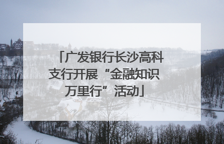 广发银行长沙高科支行开展“金融知识万里行”活动