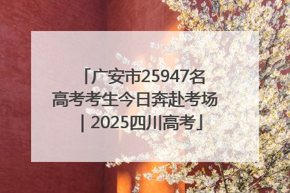广安市25947名高考考生今日奔赴考场｜2025四川高考