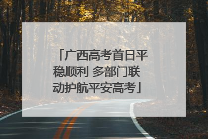 广西高考首日平稳顺利 多部门联动护航平安高考