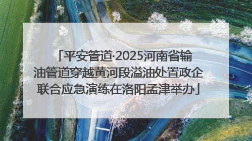 平安管道·2025河南省输油管道穿越黄河段溢油处置政企联合应急演练在洛阳孟津举办