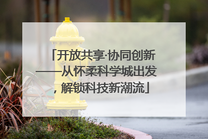 开放共享·协同创新——从怀柔科学城出发，解锁科技新潮流