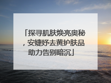 探寻肌肤焕亮奥秘，安婕妤去黄护肤品助力告别暗沉