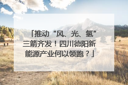 推动“风、光、氢”三箭齐发！四川德阳新能源产业何以领跑？
