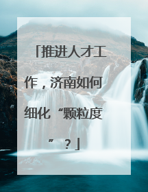 推进人才工作，济南如何细化“颗粒度”？