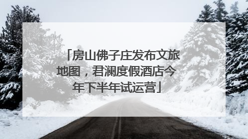 房山佛子庄发布文旅地图，君澜度假酒店今年下半年试运营